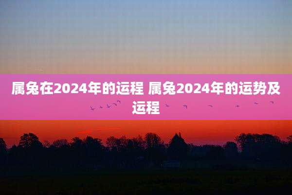 属兔在2024年的运程 属兔2024年的运势及运程