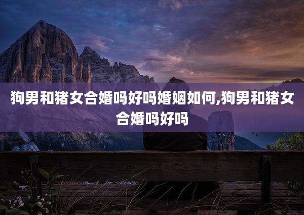 狗男和猪女合婚吗好吗婚姻如何,狗男和猪女合婚吗好吗