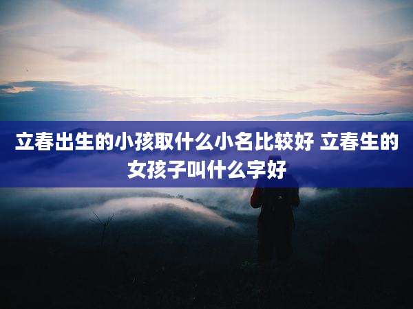 立春出生的小孩取什么小名比较好 立春生的女孩子叫什么字好
