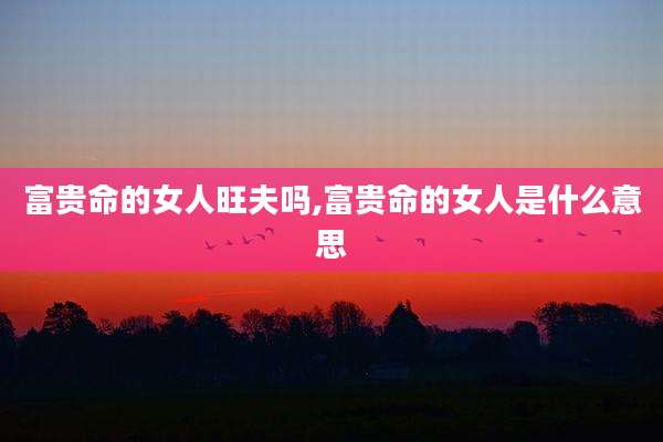 富贵命的女人旺夫吗,富贵命的女人是什么意思