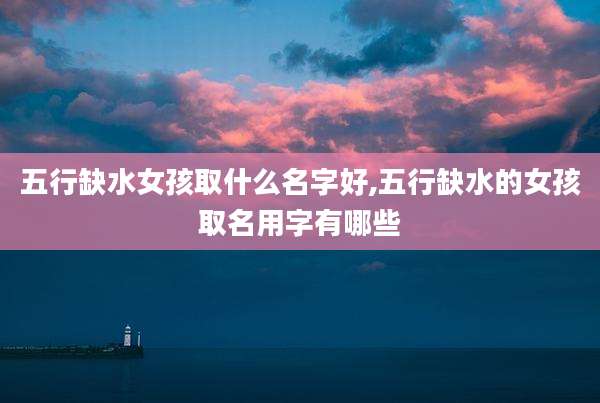 五行缺水女孩取什么名字好,五行缺水的女孩取名用字有哪些