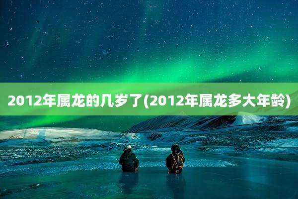 2012年属龙的几岁了(2012年属龙多大年龄)
