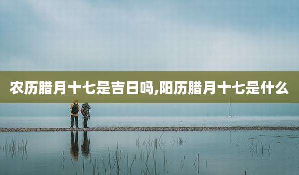 农历腊月十七是吉日吗,阳历腊月十七是什么