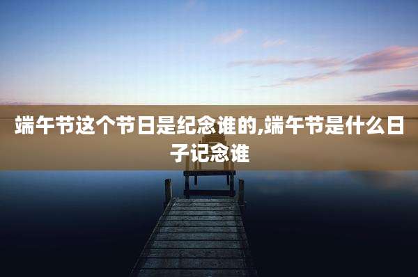 端午节这个节日是纪念谁的,端午节是什么日子记念谁