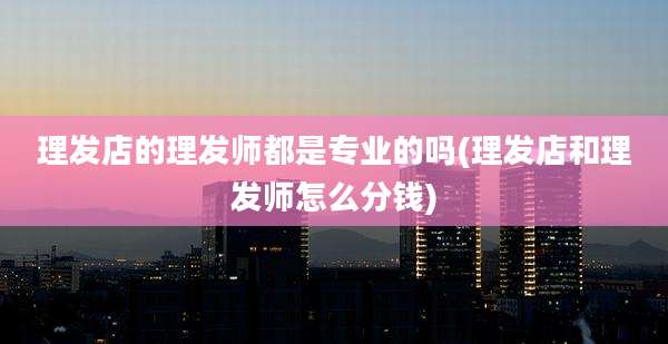 理发店的理发师都是专业的吗(理发店和理发师怎么分钱)
