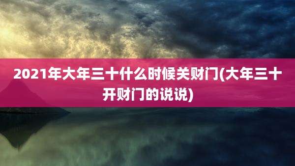 2021年大年三十什么时候关财门(大年三十开财门的说说)