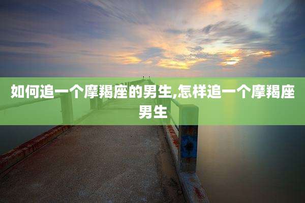如何追一个摩羯座的男生,怎样追一个摩羯座男生