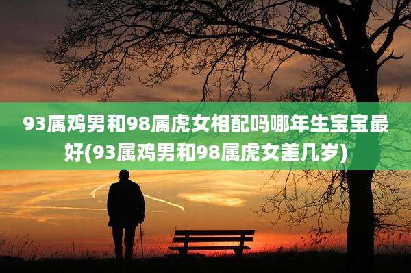 93属鸡男和98属虎女相配吗哪年生宝宝最好(93属鸡男和98属虎女差几岁)