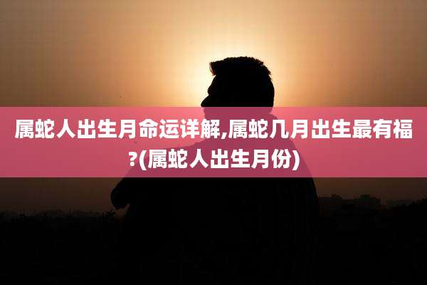 属蛇人出生月命运详解,属蛇几月出生最有福?(属蛇人出生月份)