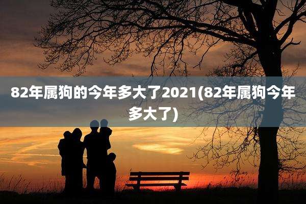 82年属狗的今年多大了2021(82年属狗今年多大了)