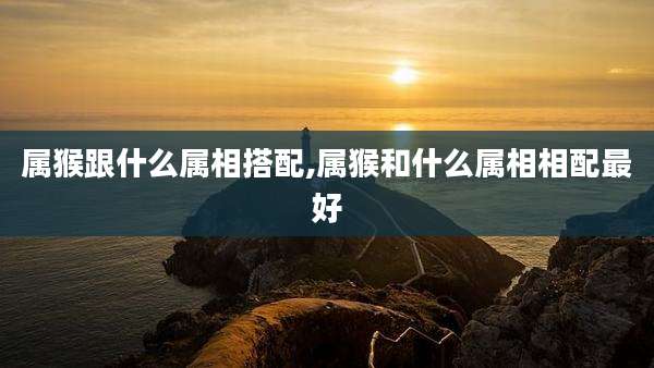 属猴跟什么属相搭配,属猴和什么属相相配最好