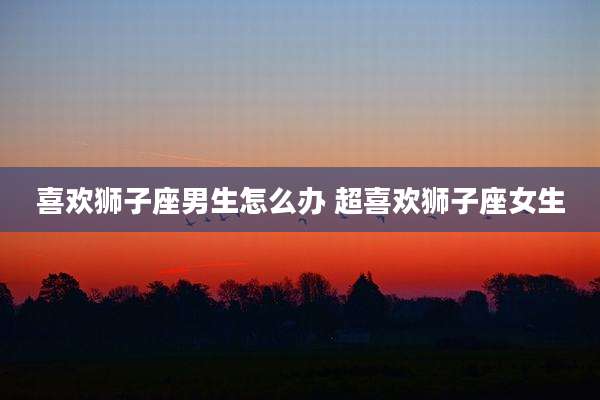 喜欢狮子座男生怎么办 超喜欢狮子座女生