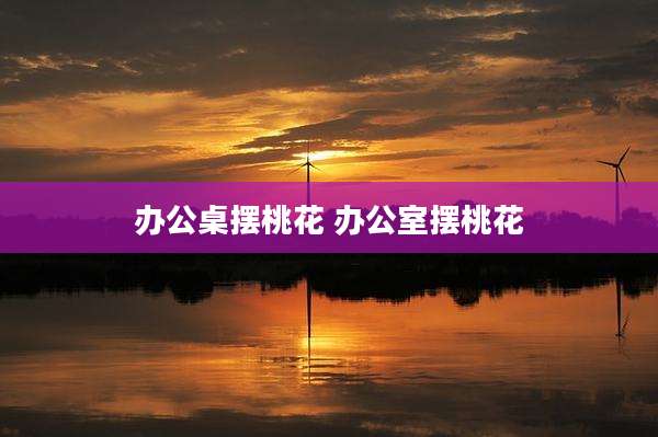 办公桌摆桃花 办公室摆桃花