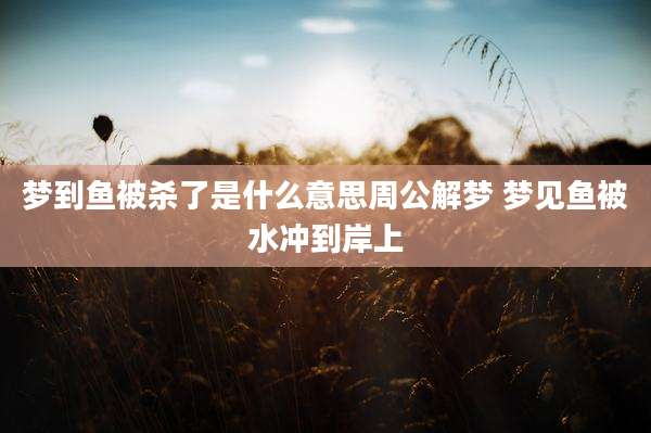 梦到鱼被杀了是什么意思周公解梦 梦见鱼被水冲到岸上