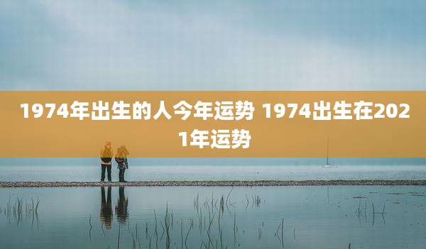 1974年出生的人今年运势 1974出生在2021年运势