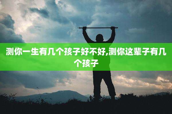 测你一生有几个孩子好不好,测你这辈子有几个孩子