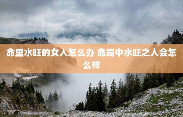 命里水旺的女人怎么办 命局中水旺之人会怎么样
