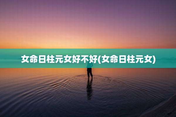 女命日柱元女好不好(女命日柱元女)