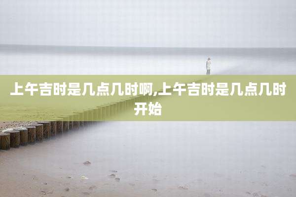 上午吉时是几点几时啊,上午吉时是几点几时开始