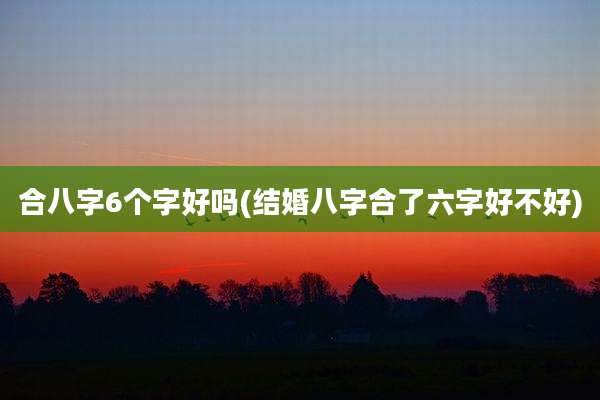合八字6个字好吗(结婚八字合了六字好不好)