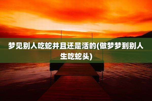 梦见别人吃蛇并且还是活的(做梦梦到别人生吃蛇头)