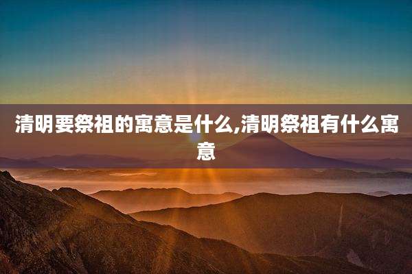 清明要祭祖的寓意是什么,清明祭祖有什么寓意