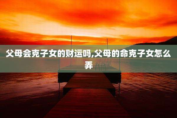 父母会克子女的财运吗,父母的命克子女怎么弄