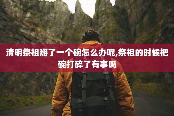 清明祭祖掰了一个碗怎么办呢,祭祖的时候把碗打碎了有事吗