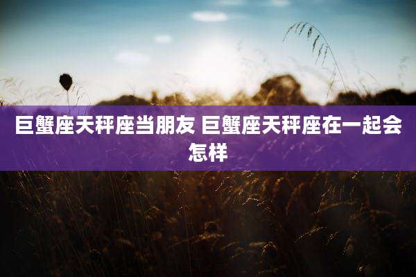 巨蟹座天秤座当朋友 巨蟹座天秤座在一起会怎样
