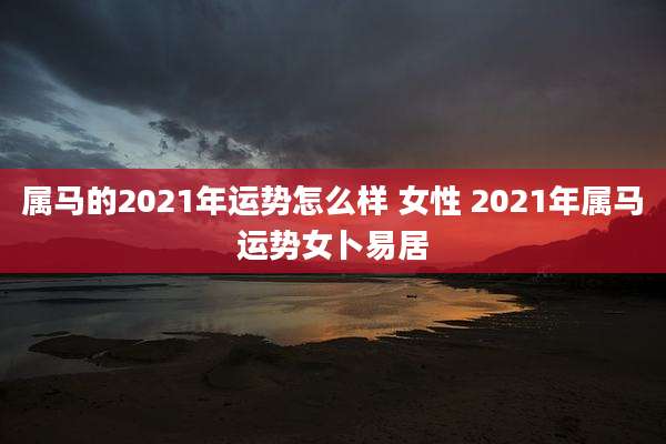 属马的2021年运势怎么样 女性 2021年属马运势女卜易居