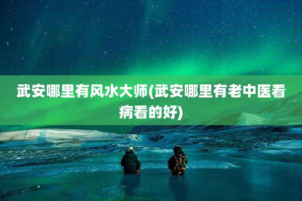 武安哪里有风水大师(武安哪里有老中医看病看的好)
