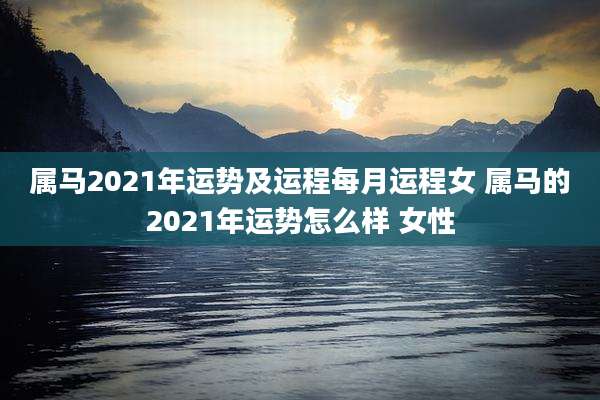 属马2021年运势及运程每月运程女 属马的2021年运势怎么样 女性