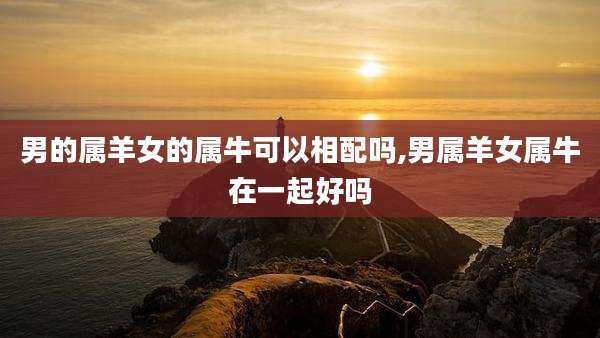 男的属羊女的属牛可以相配吗,男属羊女属牛在一起好吗