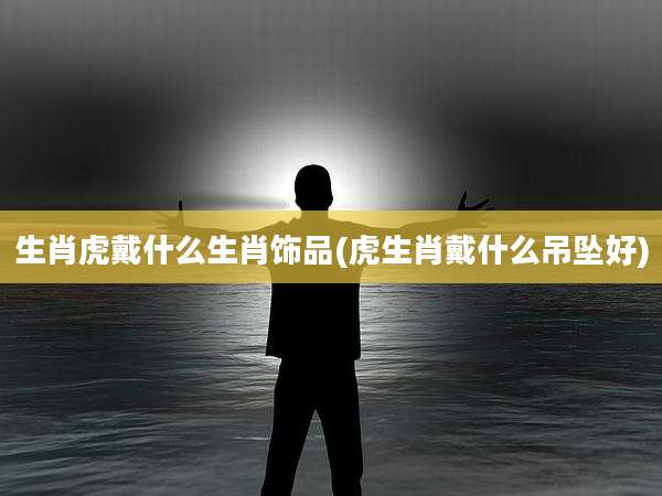 生肖虎戴什么生肖饰品(虎生肖戴什么吊坠好)