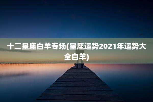 十二星座白羊专场(星座运势2021年运势大全白羊)