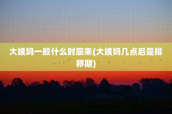大姨妈一般什么时辰来(大姨妈几点后是排卵期)
