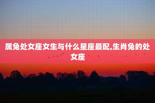 属兔处女座女生与什么星座最配,生肖兔的处女座