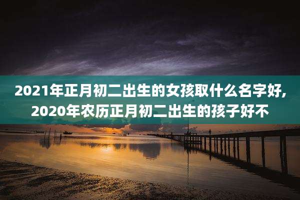 2021年正月初二出生的女孩取什么名字好,2020年农历正月初二出生的孩子好不