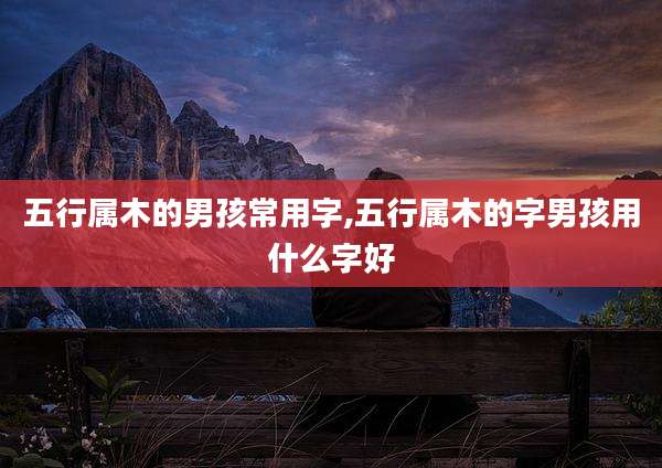 五行属木的男孩常用字,五行属木的字男孩用什么字好