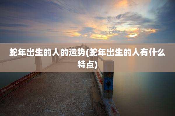 蛇年出生的人的运势(蛇年出生的人有什么特点)