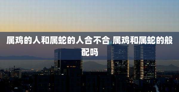 属鸡的人和属蛇的人合不合 属鸡和属蛇的般配吗