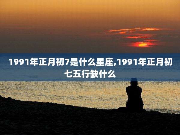 1991年正月初7是什么星座,1991年正月初七五行缺什么