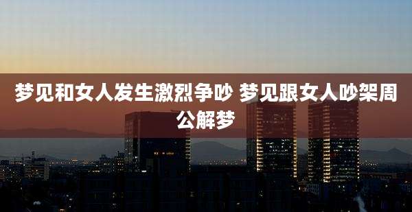 梦见和女人发生激烈争吵 梦见跟女人吵架周公解梦