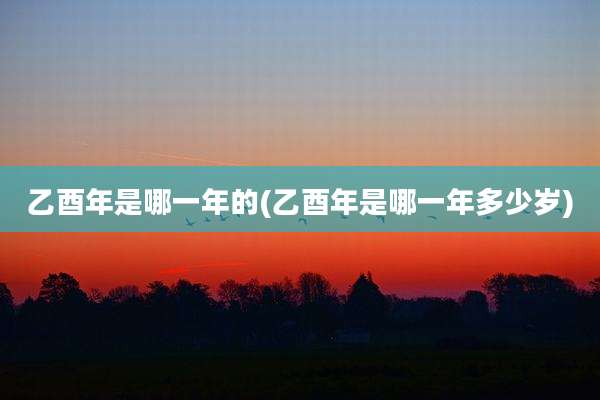乙酉年是哪一年的(乙酉年是哪一年多少岁)