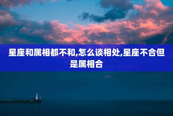 星座和属相都不和,怎么谈相处,星座不合但是属相合
