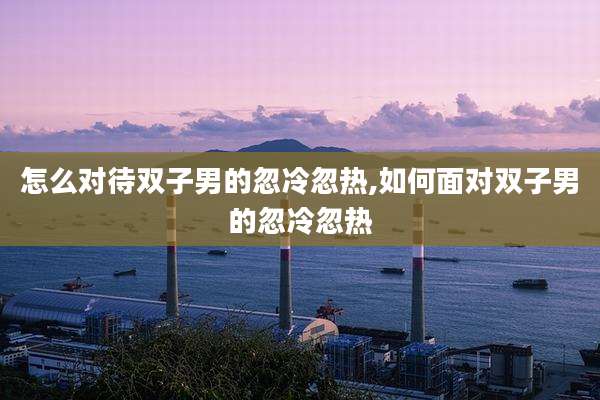 怎么对待双子男的忽冷忽热,如何面对双子男的忽冷忽热