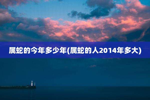 属蛇的今年多少年(属蛇的人2014年多大)
