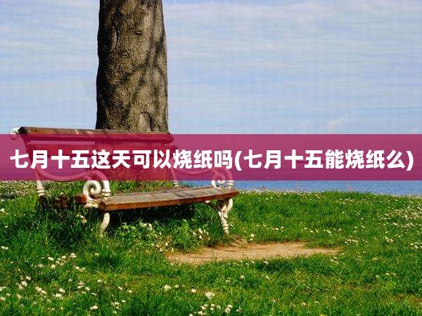 七月十五这天可以烧纸吗(七月十五能烧纸么)