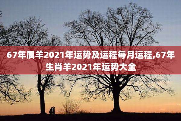 67年属羊2021年运势及运程每月运程,67年生肖羊2021年运势大全