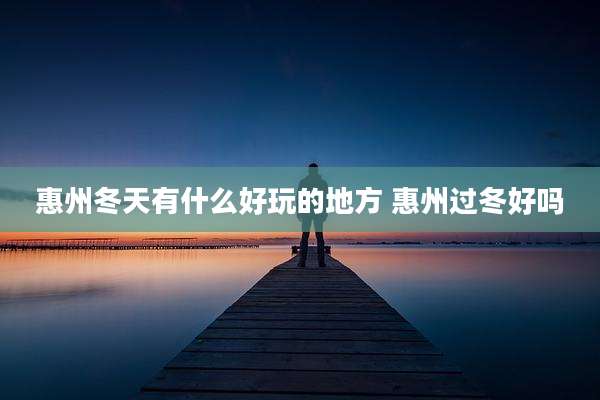 惠州冬天有什么好玩的地方 惠州过冬好吗